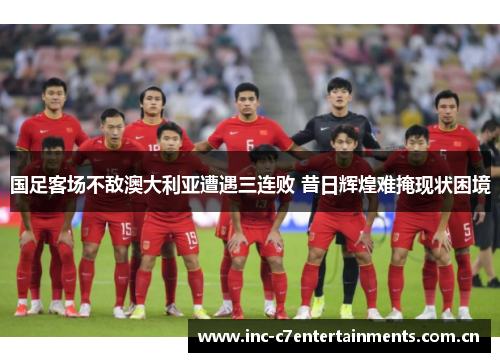 国足客场不敌澳大利亚遭遇三连败 昔日辉煌难掩现状困境